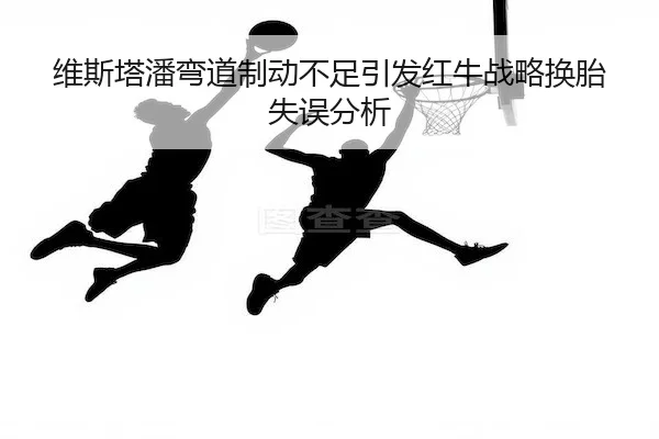 维斯塔潘弯道制动不足引发红牛战略换胎失误分析